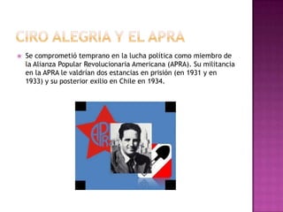 CIRO ALEGRIA Y EL APRASe comprometió temprano en la lucha política como miembro de la Alianza Popular Revolucionaria Americana (APRA). Su militancia en la APRA le valdrían dos estancias en prisión (en 1931 y en 1933) y su posterior exilio en Chile en 1934.
