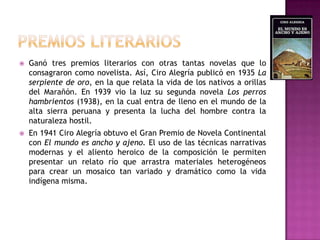 PREMIOS LITERARIOSGanó tres premios literarios con otras tantas novelas que lo consagraron como novelista. Así, Ciro Alegría publicó en 1935 La serpiente de oro, en la que relata la vida de los nativos a orillas del Marañón. En 1939 vio la luz su segunda novela Los perros hambrientos (1938), en la cual entra de lleno en el mundo de la alta sierra peruana y presenta la lucha del hombre contra la naturaleza hostil.En 1941 Ciro Alegría obtuvo el Gran Premio de Novela Continental con El mundo es ancho y ajeno. El uso de las técnicas narrativas modernas y el aliento heroico de la composición le permiten presentar un relato río que arrastra materiales heterogéneos para crear un mosaico tan variado y dramático como la vida indígena misma.