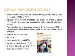 OBRAS REPRESENTATIVASVivió durante varios años en Estados Unidos, Puerto Rico y Cuba; y  regresó en 1957 al Perú.Después de su novela premiada, "El mundo es ancho y ajeno" (1941), no tuvo una gran producción, salvo algunos cuentos y relatos.Fue miembro de la Academia peruana de la lengua en 1960 , y posteriormente Presidente de la Asociación Nacional de Escritores y Artistas.Falleció en Lima en 1967.Sus obras: La serpiente del oro (1925)Los perros hambrientos (1938)El mundo es ancho y ajeno (1941)Duelo de caballeros (1962)