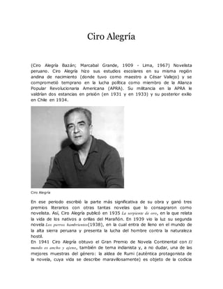 Ciro Alegría
(Ciro Alegría Bazán; Marcabal Grande, 1909 - Lima, 1967) Novelista
peruano. Ciro Alegría hizo sus estudios escolares en su misma región
andina de nacimiento (donde tuvo como maestro a César Vallejo) y se
comprometió temprano en la lucha política como miembro de la Alianza
Popular Revolucionaria Americana (APRA). Su militancia en la APRA le
valdrían dos estancias en prisión (en 1931 y en 1933) y su posterior exilio
en Chile en 1934.
Ciro Alegría
En ese periodo escribió la parte más significativa de su obra y ganó tres
premios literarios con otras tantas novelas que lo consagraron como
novelista. Así, Ciro Alegría publicó en 1935 La serpiente de oro, en la que relata
la vida de los nativos a orillas del Marañón. En 1939 vio la luz su segunda
novela Los perros hambrientos(1938), en la cual entra de lleno en el mundo de
la alta sierra peruana y presenta la lucha del hombre contra la naturaleza
hostil.
En 1941 Ciro Alegría obtuvo el Gran Premio de Novela Continental con El
mundo es ancho y ajeno, también de tema indianista y, a no dudar, una de las
mejores muestras del género: la aldea de Rumi (auténtica protagonista de
la novela, cuya vida se describe maravillosamente) es objeto de la codicia
 