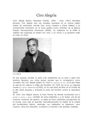 Ciro Alegría
(Ciro Alegría Bazán; Marcabal Grande, 1909 - Lima, 1967) Novelista
peruano. Ciro Alegría hizo sus estudios escolares en su misma región
andina de nacimiento (donde tuvo como maestro a César Vallejo) y se
comprometió temprano en la lucha política como miembro de la Alianza
Popular Revolucionaria Americana (APRA). Su militancia en la APRA le
valdrían dos estancias en prisión (en 1931 y en 1933) y su posterior exilio
en Chile en 1934.
Ciro Alegría
En ese periodo escribió la parte más significativa de su obra y ganó tres
premios literarios con otras tantas novelas que lo consagraron como
novelista. Así, Ciro Alegría publicó en 1935 La serpiente de oro, en la que relata
la vida de los nativos a orillas del Marañón. En 1939 vio la luz su segunda
novela Los perros hambrientos(1938), en la cual entra de lleno en el mundo de
la alta sierra peruana y presenta la lucha del hombre contra la naturaleza
hostil.
En 1941 Ciro Alegría obtuvo el Gran Premio de Novela Continental con El
mundo es ancho y ajeno, también de tema indianista y, a no dudar, una de las
mejores muestras del género: la aldea de Rumi (auténtica protagonista de
la novela, cuya vida se describe maravillosamente) es objeto de la codicia
del terrateniente blanco; destruida, sus habitantes se dispersan: unos
mueren, otros son reducidos a esclavos o marchan a las grandes ciudades.
 