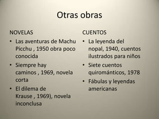 Otras obras
NOVELAS
• Las aventuras de Machu
Picchu , 1950 obra poco
conocida
• Siempre hay
caminos , 1969, novela
corta
• El dilema de
Krause , 1969), novela
inconclusa

CUENTOS
• La leyenda del
nopal, 1940, cuentos
ilustrados para niños
• Siete cuentos
quirománticos, 1978
• Fábulas y leyendas
americanas

 