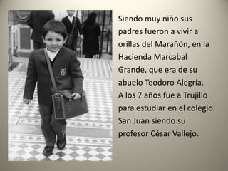 Siendo muy niño sus
padres fueron a vivir a
orillas del Marañón, en la
Hacienda Marcabal
Grande, que era de su
abuelo Teodoro Alegría.
A los 7 años fue a Trujillo
para estudiar en el colegio
San Juan siendo su
profesor César Vallejo.

 
