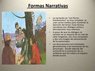 Formas Narrativas
•

•

•

La narración en “Los Perros
Hambrientos” es muy completa se
usan varios medios para mantener la
atención del lector. Estas formas
narrativas son: diálogos cortos y
descripciones muy extensas.
A pesar de que los diálogos no
consten en su mayoría de no más de
siete renglones, son muy constantes
y dan una imagen del pensamiento
de los personajes.
Las descripciones son orientadas
generalmente a las emociones de los
personajes . Dando además del
sentimiento la aclaración de un
ambiente que los rodea y el espacio
donde ocurre.

 
