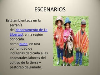 ESCENARIOS
Está ambientada en la
serranía
del departamento de La
Libertad, en la región
conocida
como puna, en una
comunidad de
indígenas dedicada a las
ancestrales labores del
cultivo de la tierra y
pastoreo de ganado.

 