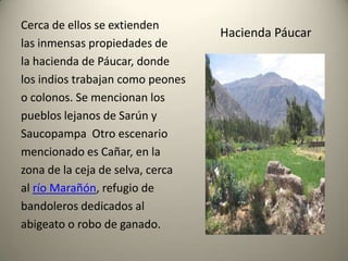 Cerca de ellos se extienden
las inmensas propiedades de
la hacienda de Páucar, donde
los indios trabajan como peones
o colonos. Se mencionan los
pueblos lejanos de Sarún y
Saucopampa Otro escenario
mencionado es Cañar, en la
zona de la ceja de selva, cerca
al río Marañón, refugio de
bandoleros dedicados al
abigeato o robo de ganado.

Hacienda Páucar

 