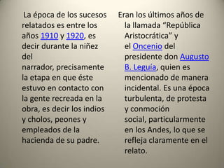 La época de los sucesos
relatados es entre los
años 1910 y 1920, es
decir durante la niñez
del
narrador, precisamente
la etapa en que éste
estuvo en contacto con
la gente recreada en la
obra, es decir los indios
y cholos, peones y
empleados de la
hacienda de su padre.

Eran los últimos años de
la llamada “República
Aristocrática” y
el Oncenio del
presidente don Augusto
B. Leguía, quien es
mencionado de manera
incidental. Es una época
turbulenta, de protesta
y conmoción
social, particularmente
en los Andes, lo que se
refleja claramente en el
relato.

 