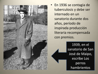 • En 1936 se contagia de
tuberculosis y debe ser
internado en un
sanatorio durante dos
años, período de
inspirada producción
literaria recompensada
con premios.
1939, en el
sanatorio de San
José de Maipo,
escribe Los
perros
hambrientos

 