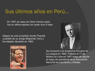 Sus últimos años en Perú… En 1957 se casa con Dora Varona quien  fue su ultima esposa con quien tuvo 4 hijos.  Alegría se unió al partido Acción Popular  a pedido de su amigo Belaúnde Terry y  fue elegido diputado en 1963.  Se incorporó a la Academia Peruana de La Lengua en 1960. Falleció el 17 de febrero en Lima en 1967 luego de ejercer el cargo de presidente de la Asociación Nacional de Escritores y Artistas. 