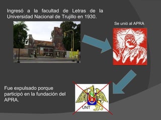 Ingresó a la facultad de Letras de la Universidad Nacional de Trujillo en 1930.  Fue expulsado porque  participó en la fundación del APRA. UNT Se unió al APRA 