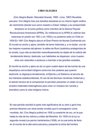 CIRO ALEGRIA
(Ciro Alegría Bazán; Marcabal Grande, 1909 - Lima, 1967) Novelista
peruano. Ciro Alegría hizo sus estudios escolares en su misma región andina
de nacimiento (donde tuvo como maestro a César Vallejo) y se comprometió
temprano en la lucha política como miembro de la Alianza Popular
Revolucionaria Americana (APRA). Su militancia en la APRA le valdrían dos
estancias en prisión (en 1931 y en 1933) y su posterior exilio en Chile en
1934.En 1941 Ciro Alegría obtuvo el Gran Premio de Novela Continental con
El mundo es ancho y ajeno, también de tema indianista y, a no dudar, una de
las mejores muestras del género: la aldea de Rumi (auténtica protagonista de
la novela, cuya vida se describe maravillosamente) es objeto de la codicia del
terrateniente blanco; destruida, sus habitantes se dispersan: unos mueren,
otros son reducidos a esclavos o marchan a las grandes ciudades.
El mundo es ancho y ajeno es así un gran cuadro épico de las luchas de una
arquetípica comunidad indígena contra los tres poderes que quieren
destruirla: la oligarquía terrateniente, el Ejército y el Gobierno al servicio de
los intereses estadounidenses. El uso de las técnicas narrativas modernas y
el aliento heroico de la composición le permiten presentar un relato río que
arrastra materiales heterogéneos para crear un mosaico tan variado y
dramático como la vida indígena misma.
En ese periodo escribió la parte más significativa de su obra y ganó tres
premios literarios con otras tantas novelas que lo consagraron como
novelista. Así, Ciro Alegría publicó en 1935 La serpiente de oro, en la que
relata la vida de los nativos a orillas del Marañón. En 1939 vio la luz su
segunda novela Los perros hambrientos (1938), en la cual entra de lleno
en el mundo de la alta sierra peruana y presenta la lucha del hombre
 