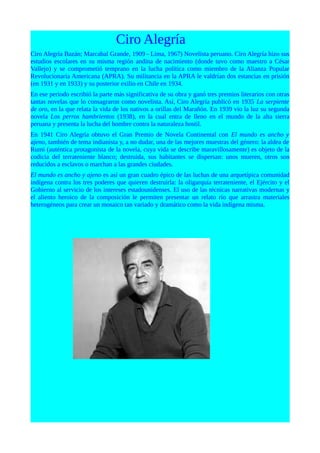 Ciro Alegría
Ciro Alegría Bazán; Marcabal Grande, 1909 - Lima, 1967) Novelista peruano. Ciro Alegría hizo sus
estudios escolares en su misma región andina de nacimiento (donde tuvo como maestro a César
Vallejo) y se comprometió temprano en la lucha política como miembro de la Alianza Popular
Revolucionaria Americana (APRA). Su militancia en la APRA le valdrían dos estancias en prisión
(en 1931 y en 1933) y su posterior exilio en Chile en 1934.
En ese periodo escribió la parte más significativa de su obra y ganó tres premios literarios con otras
tantas novelas que lo consagraron como novelista. Así, Ciro Alegría publicó en 1935 La serpiente
de oro, en la que relata la vida de los nativos a orillas del Marañón. En 1939 vio la luz su segunda
novela Los perros hambrientos (1938), en la cual entra de lleno en el mundo de la alta sierra
peruana y presenta la lucha del hombre contra la naturaleza hostil.
En 1941 Ciro Alegría obtuvo el Gran Premio de Novela Continental con El mundo es ancho y
ajeno, también de tema indianista y, a no dudar, una de las mejores muestras del género: la aldea de
Rumi (auténtica protagonista de la novela, cuya vida se describe maravillosamente) es objeto de la
codicia del terrateniente blanco; destruida, sus habitantes se dispersan: unos mueren, otros son
reducidos a esclavos o marchan a las grandes ciudades.
El mundo es ancho y ajeno es así un gran cuadro épico de las luchas de una arquetípica comunidad
indígena contra los tres poderes que quieren destruirla: la oligarquía terrateniente, el Ejército y el
Gobierno al servicio de los intereses estadounidenses. El uso de las técnicas narrativas modernas y
el aliento heroico de la composición le permiten presentar un relato río que arrastra materiales
heterogéneos para crear un mosaico tan variado y dramático como la vida indígena misma.
 