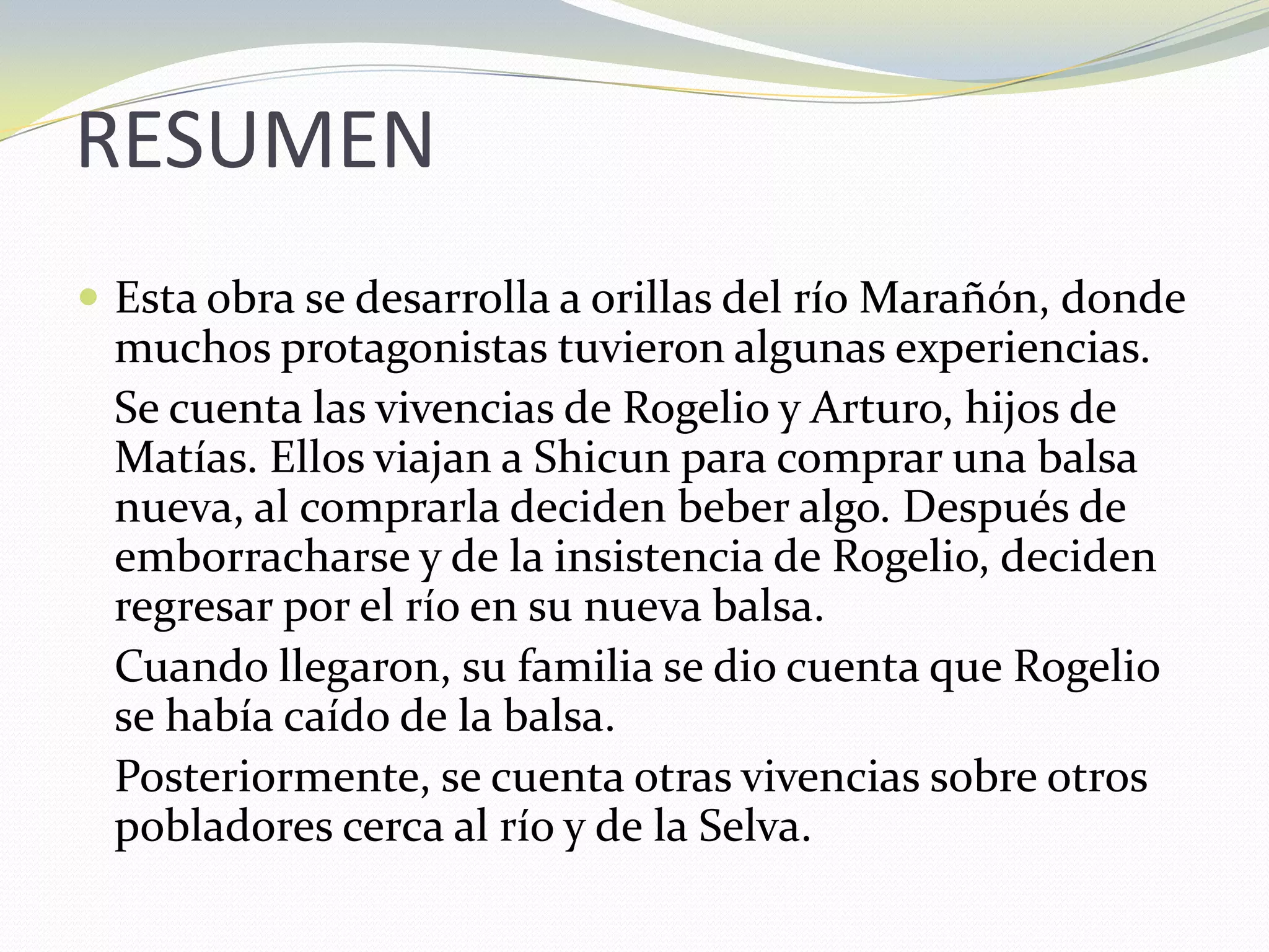 RESUMEN	Esta obra se desarrolla a orillas del río Marañón, donde muchos protagonistas tuvieron algunas experiencias.Se cuenta las vivencias de Rogelio y Arturo, hijos de Matías. Ellos viajan a Shicun para comprar una balsa nueva, al comprarla deciden beber algo. Después de emborracharse y de la insistencia de Rogelio, deciden regresar por el río en su nueva balsa. 	Cuando llegaron, su familia se dio cuenta que Rogelio se había caído de la balsa.Posteriormente, se cuenta otras vivencias sobre otros pobladores cerca al río y de la Selva.