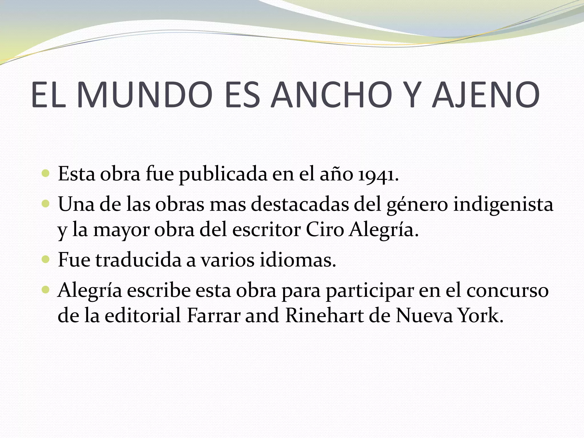 EL MUNDO ES ANCHO Y AJENOEsta obra fue publicada en el año 1941.Una de las obras mas destacadas del género indigenista y la mayor obra del escritor Ciro Alegría.Fue traducida a varios idiomas.Alegría escribe esta obra para participar en el concurso de la editorial Farrar and Rinehart de Nueva York.