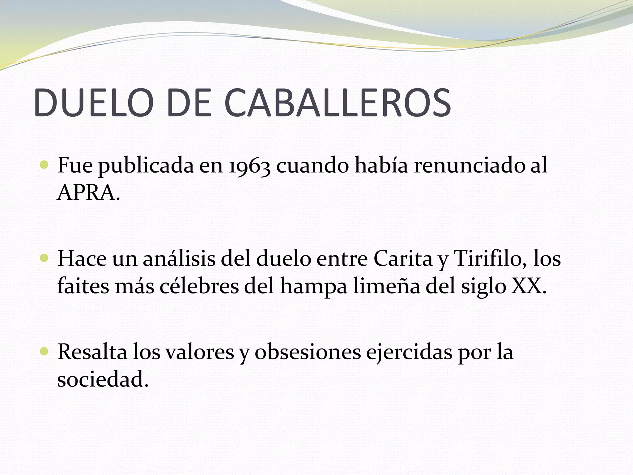 DUELO DE CABALLEROS	Fue publicada en 1963 cuando había renunciado al APRA.Hace un análisis del duelo entre Carita y Tirifilo, los faites más célebres del hampa limeña del siglo XX.Resalta los valores y obsesiones ejercidas por la sociedad.