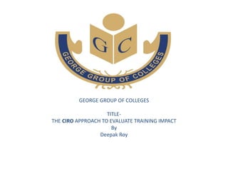 GEORGE GROUP OF COLLEGES
TITLE-
THE CIRO APPROACH TO EVALUATE TRAINING IMPACT
By
Deepak Roy
 
