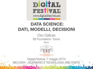 DATA SCIENCE:
DATI, MODELLI, DECISIONI
Ciro Cattuto
ISI Foundation, Torino
@ciro
Digital Festival, 7 maggio 2013
BIG DATA – SCENARIO E TECNOLOGIA ABILITANTE
 