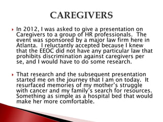  In 2012, I was asked to give a presentation on
Caregivers to a group of HR professionals. The
event was sponsored by a major law firm here in
Atlanta. I reluctantly accepted because I knew
that the EEOC did not have any particular law that
prohibits discrimination against caregivers per
se, and I would have to do some research.
 That research and the subsequent presentation
started me on the journey that I am on today. It
resurfaced memories of my mother’s struggle
with cancer and my family’s search for resources.
Something as simple as a hospital bed that would
make her more comfortable.
 