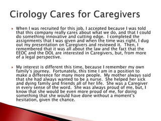  When I was recruited for this job, I accepted because I was told
that this company really cares about what we do, and that I could
do something innovative and cutting edge. I completed the
assignments that I was given and when the time was right, I dug
out my presentation on Caregivers and reviewed it. Then, I
remembered that it was all about the law and the fact that the
EEOC and the DOL are interested in Caregivers, but, from more
of a legal perspective.
 My interest is different this time, because I remember my own
family’s journey. Fortunately, this time I am in a position to
make a difference for many more people. My mother always said
that she had always wanted to be a nurse. She helped her sick
and dying family and friends all of her life. She was a Caregiver
in every sense of the word. She was always proud of me, but, I
know that she would be even more proud of me, for doing
something that she would have done without a moment’s
hesitation, given the chance.
 