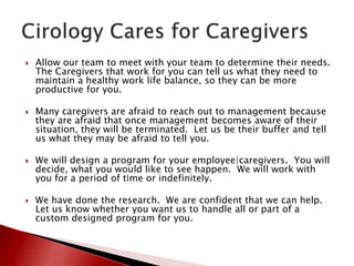  Allow our team to meet with your team to determine their needs.
The Caregivers that work for you can tell us what they need to
maintain a healthy work life balance, so they can be more
productive for you.
 Many caregivers are afraid to reach out to management because
they are afraid that once management becomes aware of their
situation, they will be terminated. Let us be their buffer and tell
us what they may be afraid to tell you.
 We will design a program for your employee|caregivers. You will
decide, what you would like to see happen. We will work with
you for a period of time or indefinitely.
 We have done the research. We are confident that we can help.
Let us know whether you want us to handle all or part of a
custom designed program for you.
 
