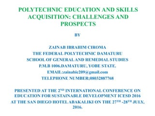 POLYTECHNIC EDUCATION AND SKILLS
ACQUISITION: CHALLENGES AND
PROSPECTS
BY
ZAINAB IBRAHIM CIROMA
THE FEDERAL POLYTECHNIC DAMATURU
SCHOOL OF GENERALAND REMEDIAL STUDIES
P.M.B 1006.DAMATURU, YOBE STATE.
EMAIL:zainabic209@gmail.com
TELEPHONE NUMBER;08032887768
PRESENTED AT THE 2ND INTERNATIONAL CONFERENCE ON
EDUCATION FOR SUSTAINABLE DEVELOPMENT ICESD 2016
AT THE SAN DIEGO HOTELABAKALIKI ON THE 27TH -28TH JULY,
2016.
 