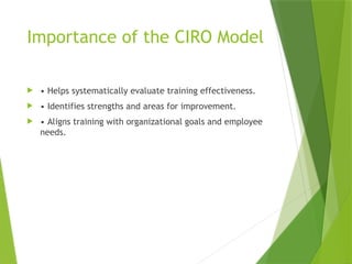 Importance of the CIRO Model
 • Helps systematically evaluate training effectiveness.
 • Identifies strengths and areas for improvement.
 • Aligns training with organizational goals and employee
needs.
 