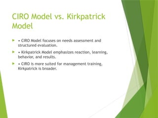 CIRO Model vs. Kirkpatrick
Model
 • CIRO Model focuses on needs assessment and
structured evaluation.
 • Kirkpatrick Model emphasizes reaction, learning,
behavior, and results.
 • CIRO is more suited for management training,
Kirkpatrick is broader.
 
