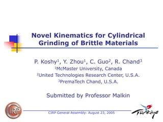 Novel Kinematics for Cylindrical Grinding of Brittle Materials 
P. Koshy1, Y. Zhou1, C. Guo2, R. Chand3 
1McMaster University, Canada 
2United Technologies Research Center, U.S.A. 
3PremaTech Chand, U.S.A. 
Submitted by Professor Malkin 
CIRP General Assembly: August 23, 2005  