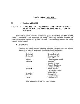 CIRCULAR NO. 2012 - 001


TO          :   ALL SSS MEMBERS

SUBJECT     :   GUIDELINES ON THE SALARY LOAN EARLY RENEWAL
                PROGRAM FOR SSS MEMBERS AFFECTED BY TYPHOON
                SENDONG


       Pursuant to Social Security Commission (SSC) Resolution No. 1185-s.2011
dated 22 December 2011 approving the Salary Loan Early Renewal Program for
member-borrowers affected by Typhoon Sendong, the following guidelines for salary
loan are hereby issued:

      I. COVERAGE

          Currently employed, self-employed or voluntary (SE/VM) members, whose
          residence or place of work are in the affected areas, as follows:

                  Region VII                   Negros Oriental
                  Region VIII                  Cagayan de Oro
                                               Iligan City
                  Region IX                    Zamboanga del Norte
                  Region X                     Bukidnon
                                               Misamis Oriental
                                               Misamis Occidental
                                               Lanao del Norte
                  Region XI                    Davao Region
                                               Compostela Valley
                                               Davao del Sur
                  CARAGA                       Surigao Sur
                                               Agusan del Sur
                  ARMM                         Lanao del Sur

                  Other areas affected by Typhoon Sendong
 