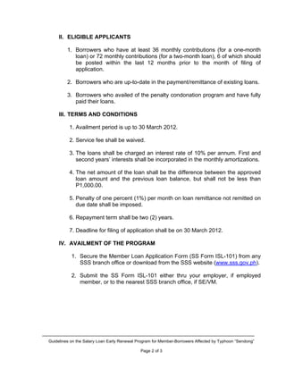 II. ELIGIBLE APPLICANTS

         1. Borrowers who have at least 36 monthly contributions (for a one-month
            loan) or 72 monthly contributions (for a two-month loan), 6 of which should
            be posted within the last 12 months prior to the month of filing of
            application.

         2. Borrowers who are up-to-date in the payment/remittance of existing loans.

         3. Borrowers who availed of the penalty condonation program and have fully
            paid their loans.

     III. TERMS AND CONDITIONS

          1. Availment period is up to 30 March 2012.

          2. Service fee shall be waived.

          3. The loans shall be charged an interest rate of 10% per annum. First and
             second years’ interests shall be incorporated in the monthly amortizations.

          4. The net amount of the loan shall be the difference between the approved
             loan amount and the previous loan balance, but shall not be less than
             P1,000.00.

          5. Penalty of one percent (1%) per month on loan remittance not remitted on
             due date shall be imposed.

          6. Repayment term shall be two (2) years.

          7. Deadline for filing of application shall be on 30 March 2012.

     IV. AVAILMENT OF THE PROGRAM

           1. Secure the Member Loan Application Form (SS Form ISL-101) from any
              SSS branch office or download from the SSS website (www.sss.gov.ph).

           2. Submit the SS Form ISL-101 either thru your employer, if employed
              member, or to the nearest SSS branch office, if SE/VM.




Guidelines on the Salary Loan Early Renewal Program for Member-Borrowers Affected by Typhoon “Sendong”

                                             Page 2 of 3
 