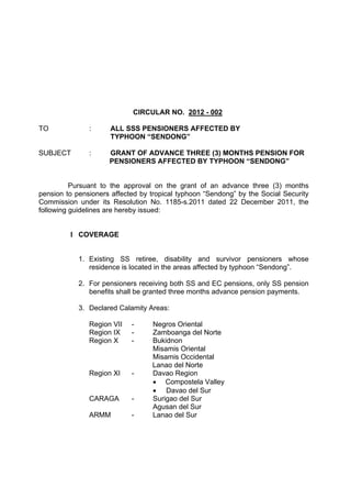 CIRCULAR NO. 2012 - 002

TO             :      ALL SSS PENSIONERS AFFECTED BY
                      TYPHOON “SENDONG”

SUBJECT        :     GRANT OF ADVANCE THREE (3) MONTHS PENSION FOR
                     PENSIONERS AFFECTED BY TYPHOON “SENDONG”


          Pursuant to the approval on the grant of an advance three (3) months
pension to pensioners affected by tropical typhoon “Sendong” by the Social Security
Commission under its Resolution No. 1185-s.2011 dated 22 December 2011, the
following guidelines are hereby issued:


         I COVERAGE


            1. Existing SS retiree, disability and survivor pensioners whose
               residence is located in the areas affected by typhoon “Sendong”.

            2. For pensioners receiving both SS and EC pensions, only SS pension
               benefits shall be granted three months advance pension payments.

            3. Declared Calamity Areas:

               Region VII   -     Negros Oriental
               Region IX    -     Zamboanga del Norte
               Region X     -     Bukidnon
                                  Misamis Oriental
                                  Misamis Occidental
                                  Lanao del Norte
               Region XI    -     Davao Region
                                  • Compostela Valley
                                  • Davao del Sur
               CARAGA       -     Surigao del Sur
                                  Agusan del Sur
               ARMM         -     Lanao del Sur
 