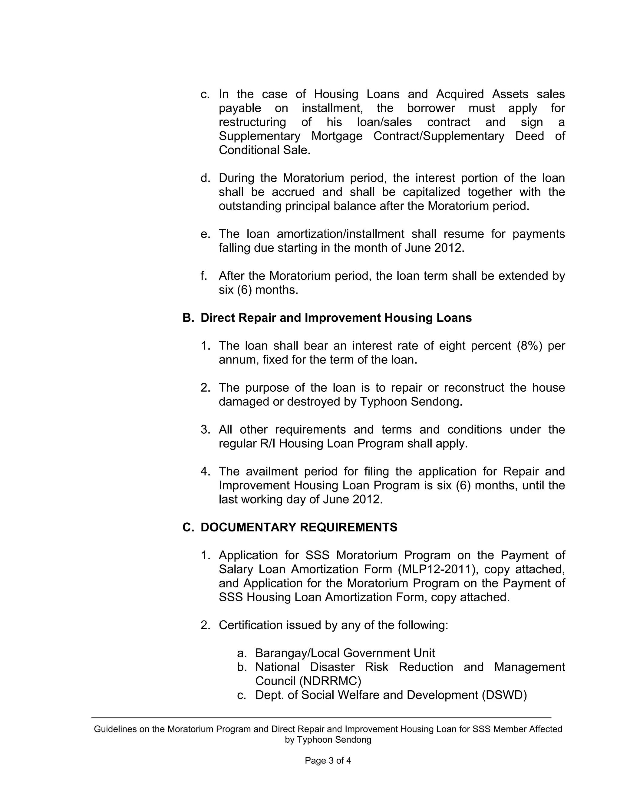 c. In the case of Housing Loans and Acquired Assets sales
                           payable on installment, the borrower must apply for
                           restructuring of his loan/sales contract and sign a
                           Supplementary Mortgage Contract/Supplementary Deed of
                           Conditional Sale.

                        d. During the Moratorium period, the interest portion of the loan
                           shall be accrued and shall be capitalized together with the
                           outstanding principal balance after the Moratorium period.

                        e. The loan amortization/installment shall resume for payments
                           falling due starting in the month of June 2012.

                        f. After the Moratorium period, the loan term shall be extended by
                           six (6) months.

                    B. Direct Repair and Improvement Housing Loans

                        1. The loan shall bear an interest rate of eight percent (8%) per
                           annum, fixed for the term of the loan.

                        2. The purpose of the loan is to repair or reconstruct the house
                           damaged or destroyed by Typhoon Sendong.

                        3. All other requirements and terms and conditions under the
                           regular R/I Housing Loan Program shall apply.

                        4. The availment period for filing the application for Repair and
                           Improvement Housing Loan Program is six (6) months, until the
                           last working day of June 2012.

                    C. DOCUMENTARY REQUIREMENTS

                        1. Application for SSS Moratorium Program on the Payment of
                           Salary Loan Amortization Form (MLP12-2011), copy attached,
                           and Application for the Moratorium Program on the Payment of
                           SSS Housing Loan Amortization Form, copy attached.

                        2. Certification issued by any of the following:

                                a. Barangay/Local Government Unit
                                b. National Disaster Risk Reduction and Management
                                   Council (NDRRMC)
                                c. Dept. of Social Welfare and Development (DSWD)

Guidelines on the Moratorium Program and Direct Repair and Improvement Housing Loan for SSS Member Affected
                                            by Typhoon Sendong

                                                Page 3 of 4
 