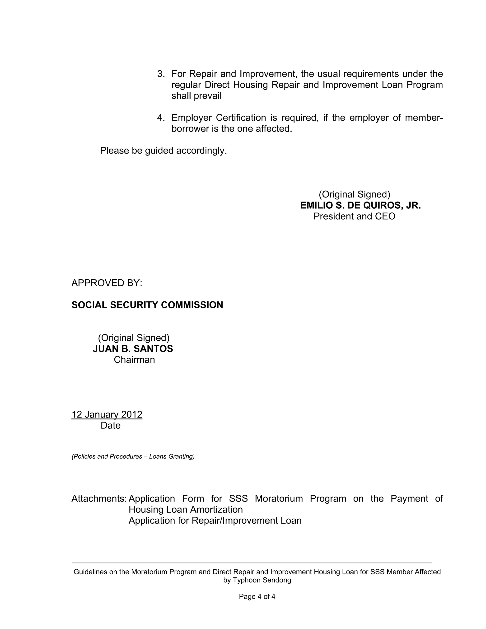 3. For Repair and Improvement, the usual requirements under the
                                regular Direct Housing Repair and Improvement Loan Program
                                shall prevail

                             4. Employer Certification is required, if the employer of member-
                                borrower is the one affected.

         Please be guided accordingly.



                                                                    (Original Signed)
                                                                 EMILIO S. DE QUIROS, JR.
                                                                   President and CEO




APPROVED BY:

SOCIAL SECURITY COMMISSION


        (Original Signed)
       JUAN B. SANTOS
            Chairman




12 January 2012
      Date


(Policies and Procedures – Loans Granting)




Attachments: Application Form for SSS Moratorium Program on the Payment of
             Housing Loan Amortization
             Application for Repair/Improvement Loan




Guidelines on the Moratorium Program and Direct Repair and Improvement Housing Loan for SSS Member Affected
                                            by Typhoon Sendong

                                                Page 4 of 4
 