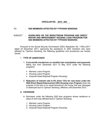 CIRCULAR NO. 2012 - 003


TO          :       SSS MEMBERS AFFECTED BY TYPHOON SENDONG


SUBJECT     :       GUIDELINES ON THE MORATORIUM PROGRAM AND DIRECT
                    REPAIR AND IMPROVEMENT HOUSING LOAN PROGRAM FOR
                    SSS MEMBERS AFFECTED BY TYPHOON SENDONG


       Pursuant to the Social Security Commission (SSC) Resolution No. 1185-s.2011
dated 22 December 2011, approving the assistance to SSS members who were
affected by Typhoon Sendong, the following guidelines and procedures are hereby
issued:

      I. TYPE OF ASSISTANCE

          1. A six-month moratorium on monthly loan amortization and payments
             falling due from December 2011 to May 2012 under the following
             programs:

                •   Member Loans Program
                •   Housing Loans Program
                •   Acquired Asset Disposal Program (Housing)

          2. Reduction of interest rate to 8% (from 13%) for new loans under the
             SSS Direct Repair/Improvement (R/I) Housing Loan Program when the
             purpose of the loan is to repair/reconstruct the house that was damaged
             or destroyed due to Typhoon Sendong, effective until December 2012.

      II. COVERAGE

          A. Borrowers under the following SSS loan programs whose residence or
             place of work was affected due to Typhoon Sendong:

                1. Member Loans Program
                2. Housing Loans Program
                3. Acquired Asset Disposal Program (Housing)
 