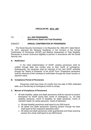 CIRCULAR NO. 2012 - 004



TO            :      ALL SSS PENSIONERS
                     (Retirement, Death and Total Disability)

SUBJECT       :      ANNUAL CONFIRMATION OF PENSIONERS

      The Social Security Commission in its Resolution No. 350s-2011 dated March
16, 2011, approved the following Guidelines in the Conduct of the Annual
Confirmation of Pensioners (ACOP) and Medical Assessment of Total Disability
Pensioners to ensure continuous eligibility to pension in accordance with the Social
Security Law.

A.   Notification

             In the initial implementation of ACOP, existing pensioners shall be
     notified through letter two months prior to their month of contingency.
     Subsequently, the pensioner shall be informed of the next ACOP schedule
     through the "Notice of Schedule" of the ACOP Form. Prospective pensioners
     shall be informed of their schedule of confirmation through the check voucher or
     payment notice.

B. Compliance Period of Pensioners

             Pensioners shall have three (3) months from the date of SSS notification
     letter up to the last day of contingency month to comply.

C.   Manner of Compliance of Pensioners

     1.   All total disability, retiree and death pensioners shall be required to present
          themselves for ACOP during their month of contingency; i.e., for total
          disability pensioner, month of disability; for death pensioner, month of
          member's death; for retiree pensioner, month of retirement.
          a. All total disability pensioners shall report to any SSS branch.
          b. All retiree and death pensioners receiving pension through the bank
             shall report to their respective depository bank.
          c. All retiree and death pensioners under guardianship and those receiving
             pension thru check shall report to any SSS branch.
 
