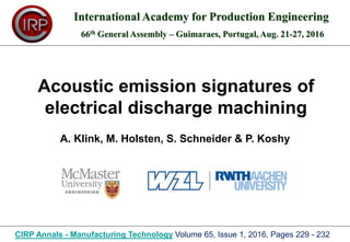 Acoustic emission signatures of
electrical discharge machining
International Academy for Production Engineering
66th General Assembly – Guimaraes, Portugal, Aug. 21-27, 2016
CIRP Annals - Manufacturing Technology Volume 65, Issue 1, 2016, Pages 229 - 232
A. Klink, M. Holsten, S. Schneider & P. Koshy
 