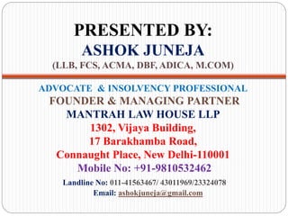 PRESENTED BY:
ASHOK JUNEJA
(LLB, FCS, ACMA, DBF, ADICA, M.COM)
ADVOCATE & INSOLVENCY PROFESSIONAL
FOUNDER & MANAGING PARTNER
MANTRAH LAW HOUSE LLP
1302, Vijaya Building,
17 Barakhamba Road,
Connaught Place, New Delhi-110001
Mobile No: +91-9810532462
Landline No: 011-41563467/ 43011969/23324078
Email: ashokjuneja@gmail.com
 