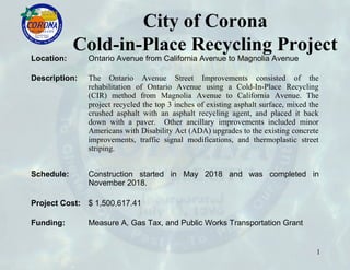 City of Corona
Cold-in-Place Recycling Project
Location: Ontario Avenue from California Avenue to Magnolia Avenue
Description: The Ontario Avenue Street Improvements consisted of the
rehabilitation of Ontario Avenue using a Cold-In-Place Recycling
(CIR) method from Magnolia Avenue to California Avenue. The
project recycled the top 3 inches of existing asphalt surface, mixed the
crushed asphalt with an asphalt recycling agent, and placed it back
down with a paver. Other ancillary improvements included minor
Americans with Disability Act (ADA) upgrades to the existing concrete
improvements, traffic signal modifications, and thermoplastic street
striping.
Schedule: Construction started in May 2018 and was completed in
November 2018.
Project Cost: $ 1,500,617.41
Funding: Measure A, Gas Tax, and Public Works Transportation Grant
1
 