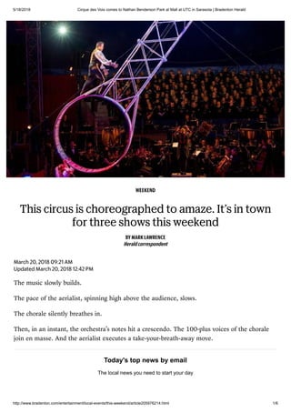 5/18/2018 Cirque des Voix comes to Nathan Benderson Park at Mall at UTC in Sarasota | Bradenton Herald
http://www.bradenton.com/entertainment/local-events/this-weekend/article205976214.html 1/6
WEEKEND
This circus is choreographed to amaze. It’s in town
for three shows this weekend
BY MARK LAWRENCE
Heraldcorrespondent
March 20, 2018 09:21 AM
Updated March 20, 2018 12:42 PM
The music slowly builds.
The pace of the aerialist, spinning high above the audience, slows.
The chorale silently breathes in.
Then, in an instant, the orchestra’s notes hit a crescendo. The 100-plus voices of the chorale
join en masse. And the aerialist executes a take-your-breath-away move.
Today's top news by email
The local news you need to start your day
 