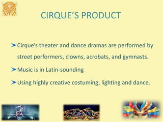 CIRQUE’S PRODUCT
Cirque’s theater and dance dramas are performed by
street performers, clowns, acrobats, and gymnasts.
Music is in Latin-sounding
Using highly creative costuming, lighting and dance.
 