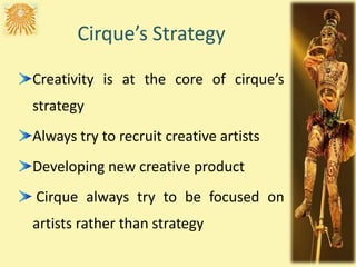 Cirque’s Strategy
Creativity is at the core of cirque’s
strategy
Always try to recruit creative artists
Developing new creative product
Cirque always try to be focused on
artists rather than strategy
 
