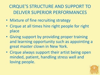 CIRQUE’S STRUCTURE AND SUPPORT TO
DELIVER SUPERIOR PERFORMANCES
• Mixture of fine recruiting strategy
• Cirque at all times hire right people for right
place
• Giving support by providing proper training
and learning opportunity such as appointing a
great master clown in New York.
• Cirque always support their artist being open
minded, patient, handling stress well and
loving people.
 