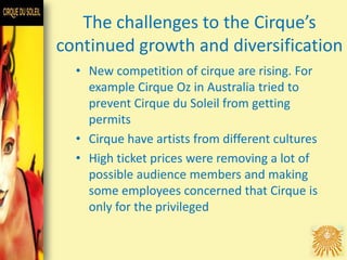 The challenges to the Cirque’s
continued growth and diversification
• New competition of cirque are rising. For
example Cirque Oz in Australia tried to
prevent Cirque du Soleil from getting
permits
• Cirque have artists from different cultures
• High ticket prices were removing a lot of
possible audience members and making
some employees concerned that Cirque is
only for the privileged
 