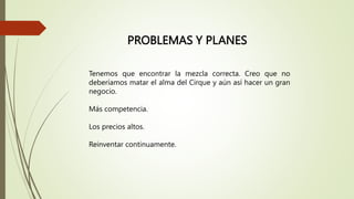 PROBLEMAS Y PLANES
Tenemos que encontrar la mezcla correcta. Creo que no
deberíamos matar el alma del Cirque y aún así hacer un gran
negocio.
Más competencia.
Los precios altos.
Reinventar continuamente.
 