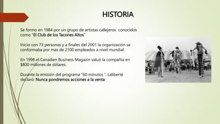 HISTORIA
Se formo en 1984 por un grupo de artistas callejeros conocidos
como “El Club de los Tacones Altos”
Inicio con 73 personas y a finales del 2001 la organización se
conformaba por mas de 2100 empleados a nivel mundial.
En 1998 el Canadien Business Magazin valuó la compañía en
$800 millones de dólares.
Durante la emisión del programa “60 minutos “, Laliberté
declaró: Nunca pondremos acciones a la venta
 