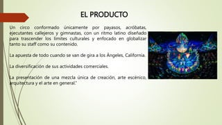 EL PRODUCTO
Un circo conformado únicamente por payasos, acróbatas,
ejecutantes callejeros y gimnastas, con un ritmo latino diseñado
para trascender los límites culturales y enfocado en globalizar
tanto su staff como su contenido.
La apuesta de todo cuando se van de gira a los Ángeles, California.
La diversificación de sus actividades comerciales.
La presentación de una mezcla única de creación, arte escénico,
arquitectura y el arte en general.”
 