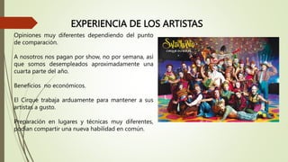 EXPERIENCIA DE LOS ARTISTAS
Opiniones muy diferentes dependiendo del punto
de comparación.
A nosotros nos pagan por show, no por semana, así
que somos desempleados aproximadamente una
cuarta parte del año.
Beneficios no económicos.
El Cirque trabaja arduamente para mantener a sus
artistas a gusto.
Preparación en lugares y técnicas muy diferentes,
podían compartir una nueva habilidad en común.
 