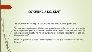 EXPERIENCIA DEL STAFF
Tratamos de crear las mejores condiciones de trabajo posibles para todos.
Siempre habrá gente que esté dispuesta a aceptar una reducción en su paga con tal
de trabajar aquí, pero actualmente también necesitamos poder contratar personal
con experiencia directa. Ya no es suficiente el contratar seguidores o fans que
tienen potencial.”
Debido a que los de la oficina simplemente olvidaron que nuestro horario no es su
horario.
 