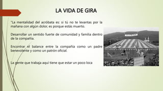 LA VIDA DE GIRA
“La mentalidad del acróbata es: si tú no te levantas por la
mañana con algún dolor, es porque estás muerto.
Desarrollar un sentido fuerte de comunidad y familia dentro
de la compañía.
Encontrar el balance entre la compañía como un padre
benevolente y como un patrón oficial.
La gente que trabaja aquí tiene que estar un poco loca
 