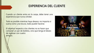 EXPERIENCIA DEL CLIENTE
Cuando un cliente entra en la carpa, debe tener una
experiencia que nunca olvidar.
Todo es posible mientras haya deseos; no importa si
suena como una locura, todo puede hacerse.
El objetivo respecto a los clientes no es hacer que
compren un par de boletos, sino que tenga el deseo
de regresar con cuatro
amigos.
 